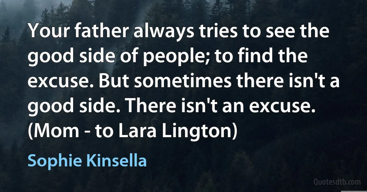 Your father always tries to see the good side of people; to find the excuse. But sometimes there isn't a good side. There isn't an excuse.
(Mom - to Lara Lington) (Sophie Kinsella)