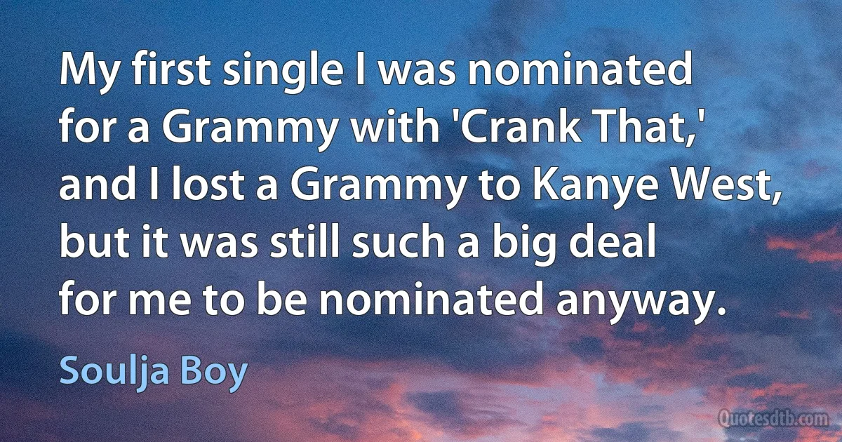 My first single I was nominated for a Grammy with 'Crank That,' and I lost a Grammy to Kanye West, but it was still such a big deal for me to be nominated anyway. (Soulja Boy)