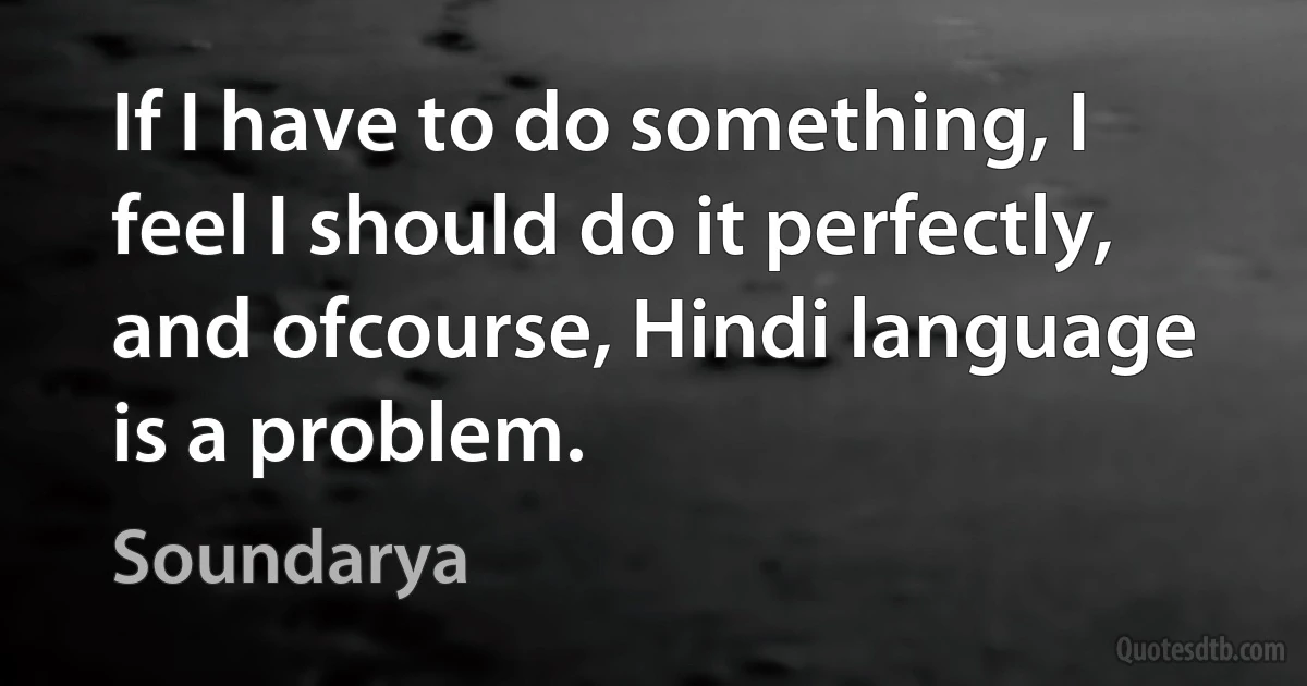 If I have to do something, I feel I should do it perfectly, and ofcourse, Hindi language is a problem. (Soundarya)