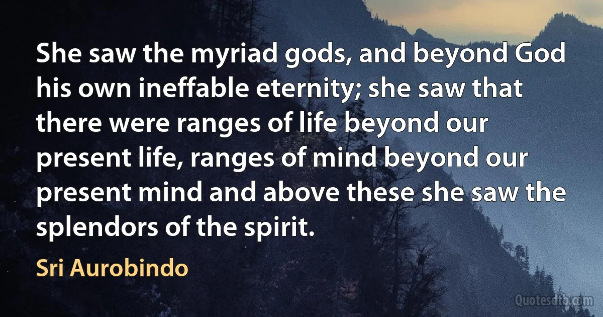 She saw the myriad gods, and beyond God his own ineffable eternity; she saw that there were ranges of life beyond our present life, ranges of mind beyond our present mind and above these she saw the splendors of the spirit. (Sri Aurobindo)