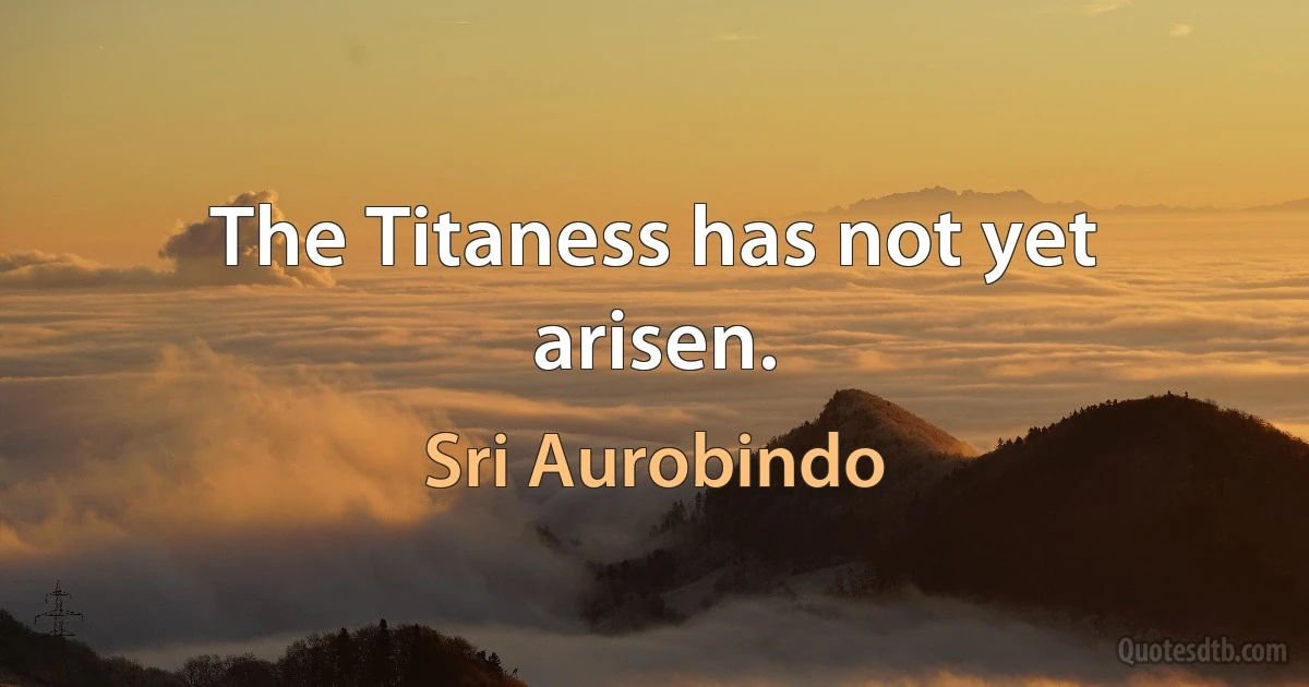 The Titaness has not yet arisen. (Sri Aurobindo)