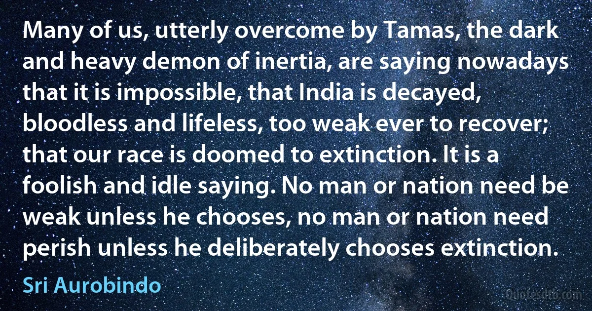 Many of us, utterly overcome by Tamas, the dark and heavy demon of inertia, are saying nowadays that it is impossible, that India is decayed, bloodless and lifeless, too weak ever to recover; that our race is doomed to extinction. It is a foolish and idle saying. No man or nation need be weak unless he chooses, no man or nation need perish unless he deliberately chooses extinction. (Sri Aurobindo)