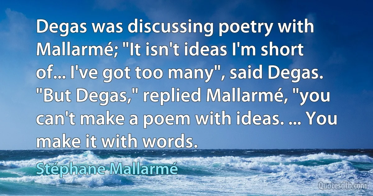 Degas was discussing poetry with Mallarmé; "It isn't ideas I'm short of... I've got too many", said Degas. "But Degas," replied Mallarmé, "you can't make a poem with ideas. ... You make it with words. (Stéphane Mallarmé)