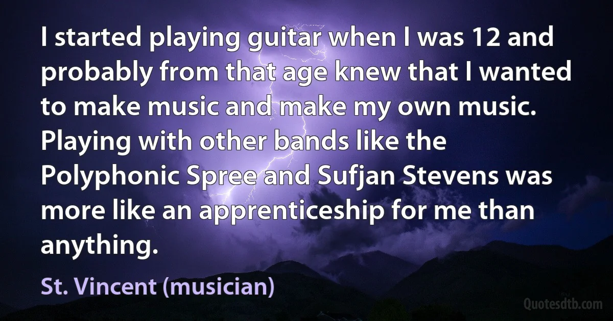 I started playing guitar when I was 12 and probably from that age knew that I wanted to make music and make my own music. Playing with other bands like the Polyphonic Spree and Sufjan Stevens was more like an apprenticeship for me than anything. (St. Vincent (musician))