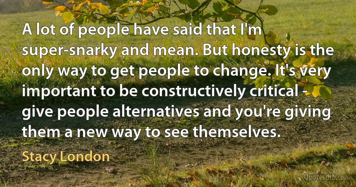 A lot of people have said that I'm super-snarky and mean. But honesty is the only way to get people to change. It's very important to be constructively critical - give people alternatives and you're giving them a new way to see themselves. (Stacy London)