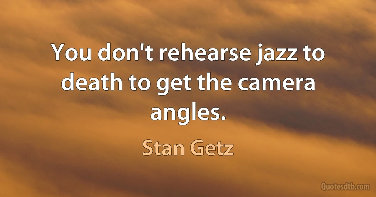 You don't rehearse jazz to death to get the camera angles. (Stan Getz)