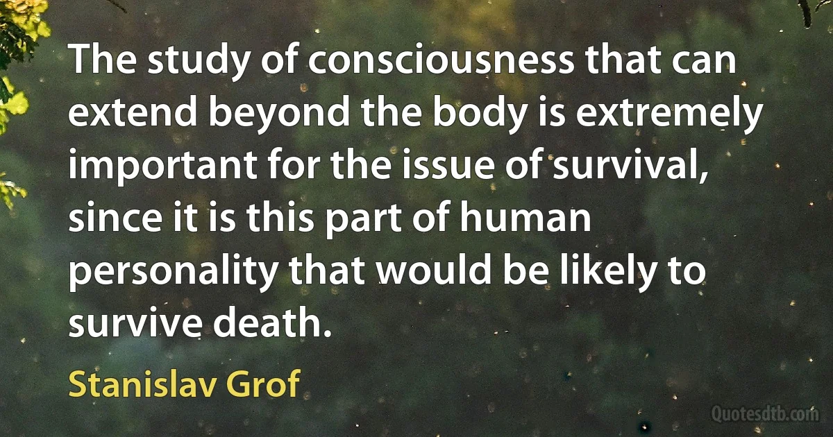 The study of consciousness that can extend beyond the body is extremely important for the issue of survival, since it is this part of human personality that would be likely to survive death. (Stanislav Grof)