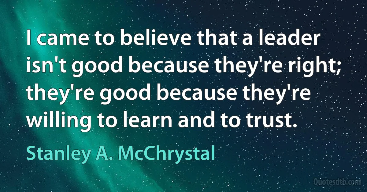 I came to believe that a leader isn't good because they're right; they're good because they're willing to learn and to trust. (Stanley A. McChrystal)