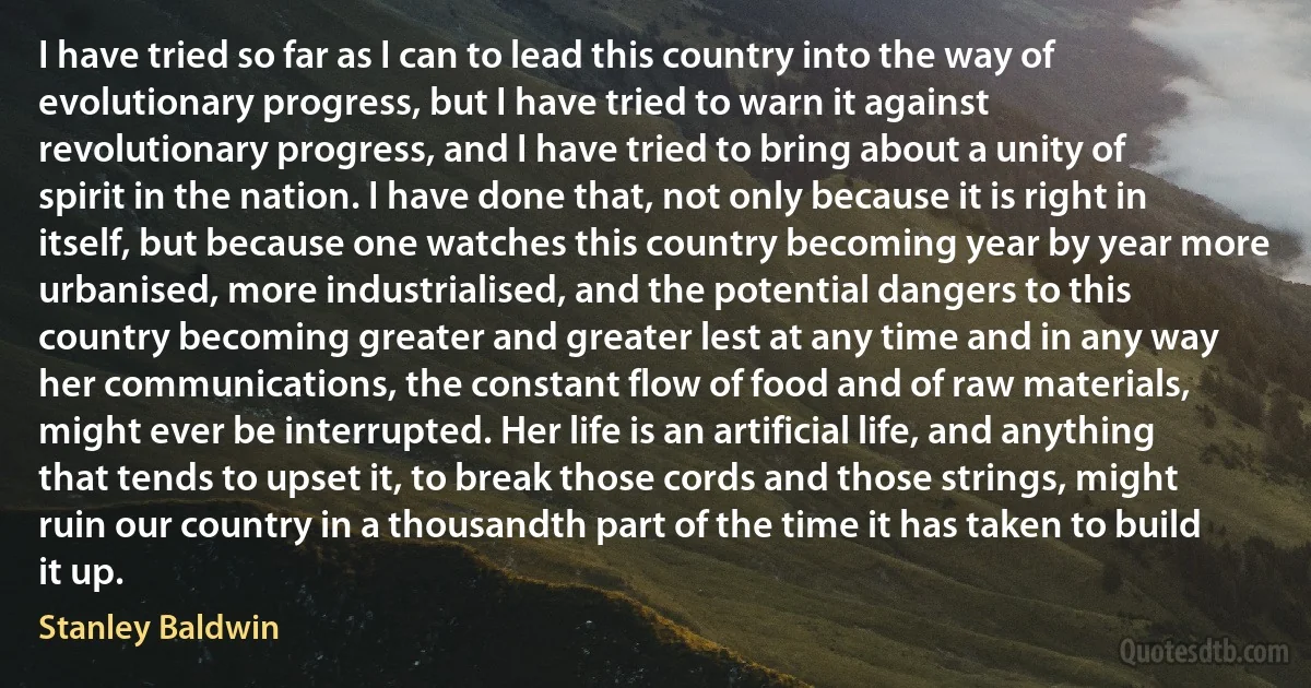 I have tried so far as I can to lead this country into the way of evolutionary progress, but I have tried to warn it against revolutionary progress, and I have tried to bring about a unity of spirit in the nation. I have done that, not only because it is right in itself, but because one watches this country becoming year by year more urbanised, more industrialised, and the potential dangers to this country becoming greater and greater lest at any time and in any way her communications, the constant flow of food and of raw materials, might ever be interrupted. Her life is an artificial life, and anything that tends to upset it, to break those cords and those strings, might ruin our country in a thousandth part of the time it has taken to build it up. (Stanley Baldwin)