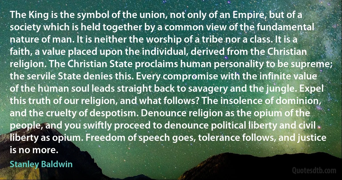 The King is the symbol of the union, not only of an Empire, but of a society which is held together by a common view of the fundamental nature of man. It is neither the worship of a tribe nor a class. It is a faith, a value placed upon the individual, derived from the Christian religion. The Christian State proclaims human personality to be supreme; the servile State denies this. Every compromise with the infinite value of the human soul leads straight back to savagery and the jungle. Expel this truth of our religion, and what follows? The insolence of dominion, and the cruelty of despotism. Denounce religion as the opium of the people, and you swiftly proceed to denounce political liberty and civil liberty as opium. Freedom of speech goes, tolerance follows, and justice is no more. (Stanley Baldwin)