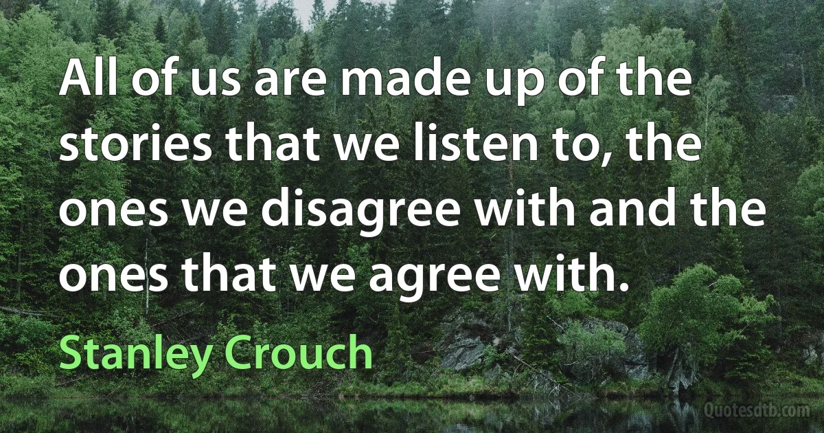 All of us are made up of the stories that we listen to, the ones we disagree with and the ones that we agree with. (Stanley Crouch)