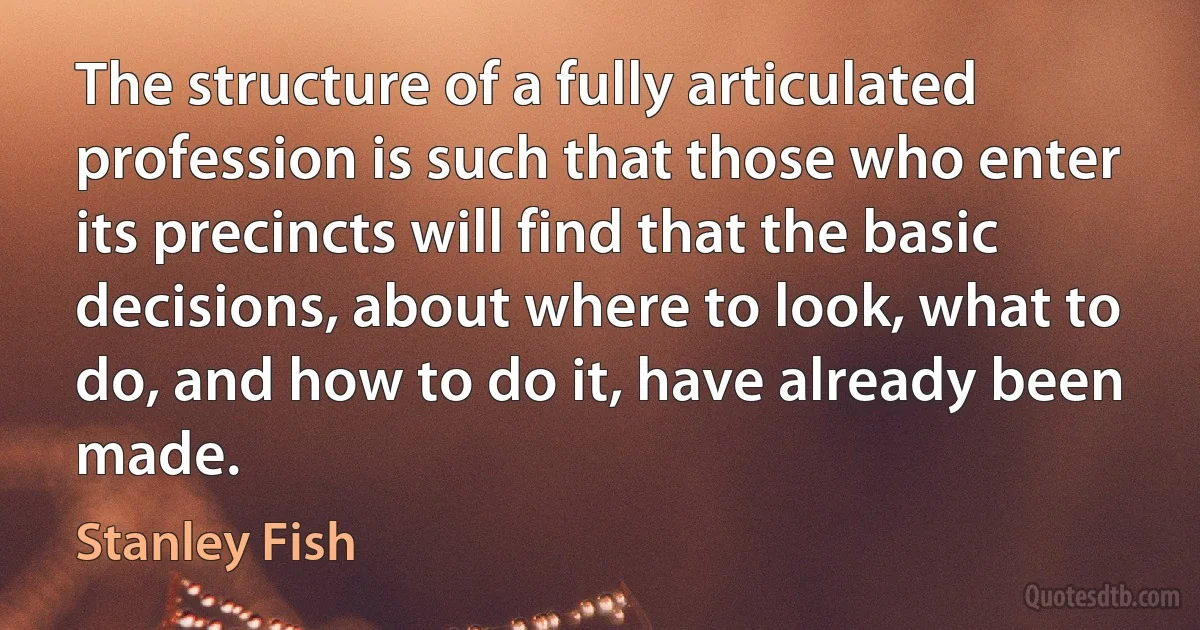 The structure of a fully articulated profession is such that those who enter its precincts will find that the basic decisions, about where to look, what to do, and how to do it, have already been made. (Stanley Fish)