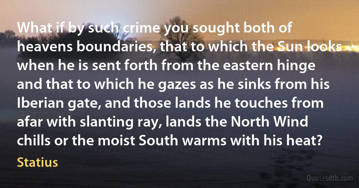 What if by such crime you sought both of heavens boundaries, that to which the Sun looks when he is sent forth from the eastern hinge and that to which he gazes as he sinks from his Iberian gate, and those lands he touches from afar with slanting ray, lands the North Wind chills or the moist South warms with his heat? (Statius)