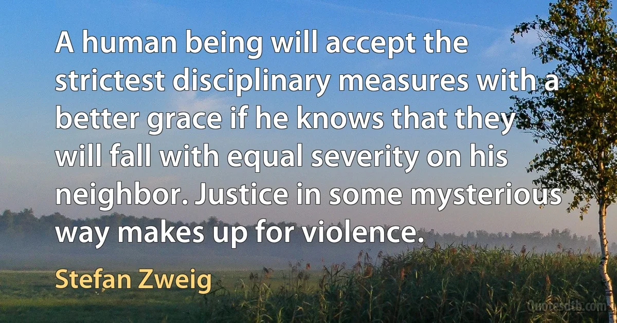 A human being will accept the strictest disciplinary measures with a better grace if he knows that they will fall with equal severity on his neighbor. Justice in some mysterious way makes up for violence. (Stefan Zweig)