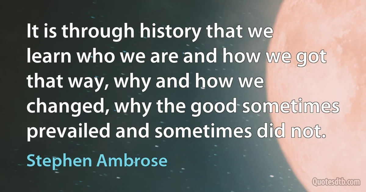 It is through history that we learn who we are and how we got that way, why and how we changed, why the good sometimes prevailed and sometimes did not. (Stephen Ambrose)