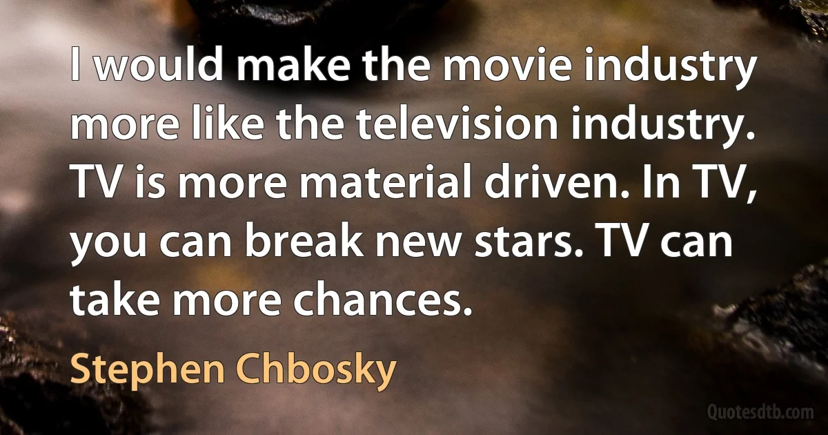 I would make the movie industry more like the television industry. TV is more material driven. In TV, you can break new stars. TV can take more chances. (Stephen Chbosky)