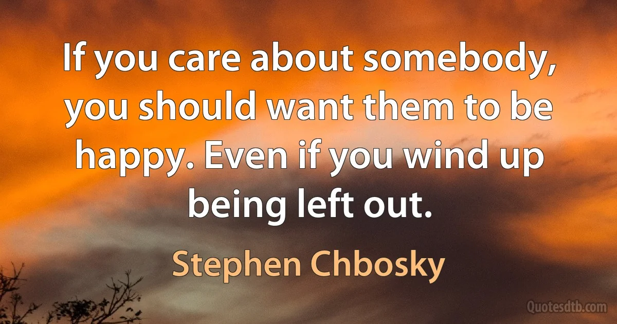 If you care about somebody, you should want them to be happy. Even if you wind up being left out. (Stephen Chbosky)