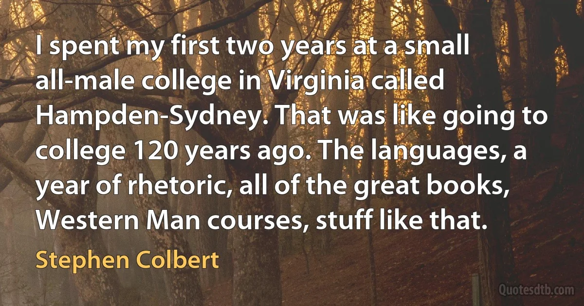 I spent my first two years at a small all-male college in Virginia called Hampden-Sydney. That was like going to college 120 years ago. The languages, a year of rhetoric, all of the great books, Western Man courses, stuff like that. (Stephen Colbert)