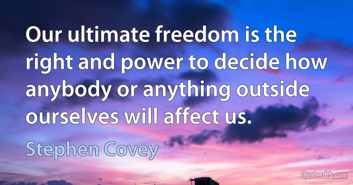 Our ultimate freedom is the right and power to decide how anybody or anything outside ourselves will affect us. (Stephen Covey)