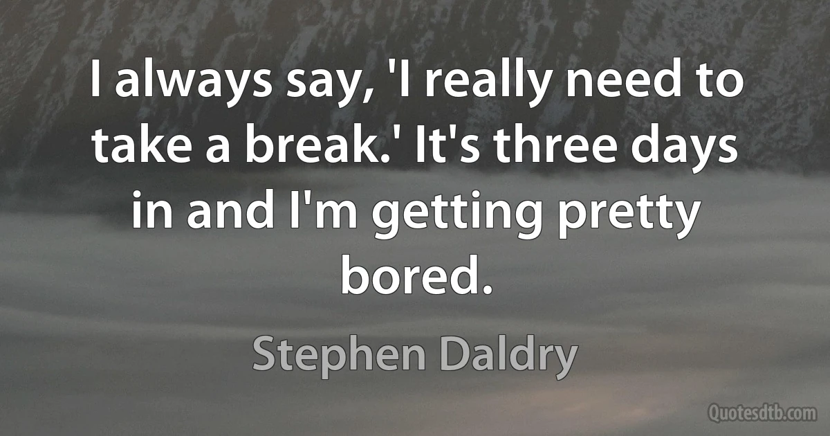 I always say, 'I really need to take a break.' It's three days in and I'm getting pretty bored. (Stephen Daldry)