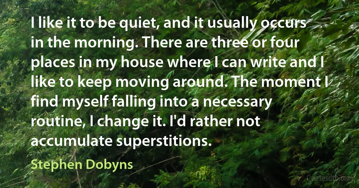 I like it to be quiet, and it usually occurs in the morning. There are three or four places in my house where I can write and I like to keep moving around. The moment I find myself falling into a necessary routine, I change it. I'd rather not accumulate superstitions. (Stephen Dobyns)