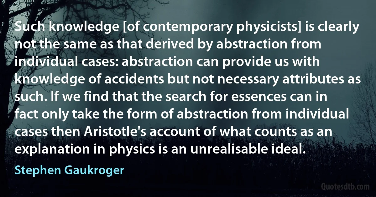 Such knowledge [of contemporary physicists] is clearly not the same as that derived by abstraction from individual cases: abstraction can provide us with knowledge of accidents but not necessary attributes as such. If we find that the search for essences can in fact only take the form of abstraction from individual cases then Aristotle's account of what counts as an explanation in physics is an unrealisable ideal. (Stephen Gaukroger)