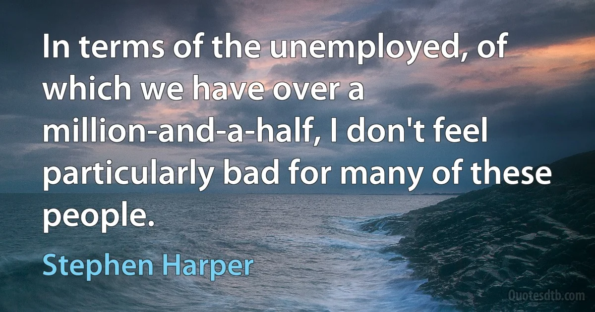 In terms of the unemployed, of which we have over a million-and-a-half, I don't feel particularly bad for many of these people. (Stephen Harper)