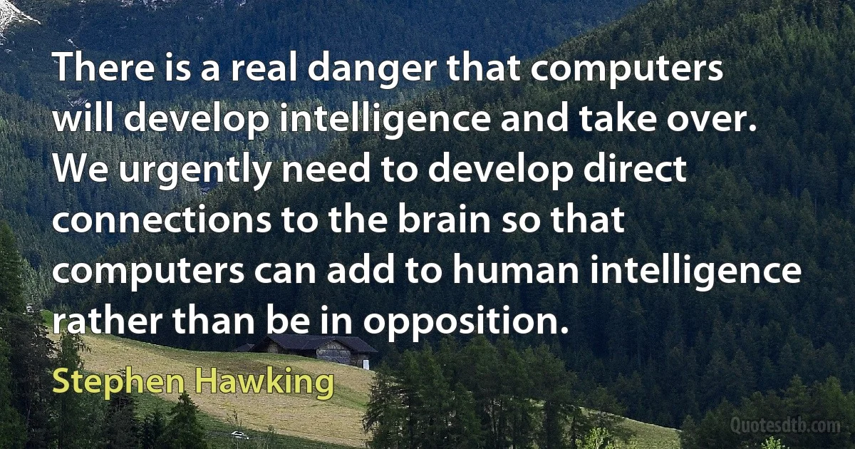 There is a real danger that computers will develop intelligence and take over. We urgently need to develop direct connections to the brain so that computers can add to human intelligence rather than be in opposition. (Stephen Hawking)