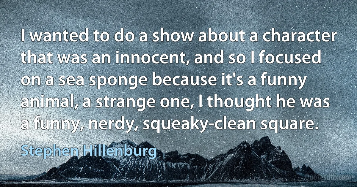 I wanted to do a show about a character that was an innocent, and so I focused on a sea sponge because it's a funny animal, a strange one, I thought he was a funny, nerdy, squeaky-clean square. (Stephen Hillenburg)