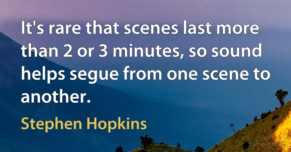 It's rare that scenes last more than 2 or 3 minutes, so sound helps segue from one scene to another. (Stephen Hopkins)