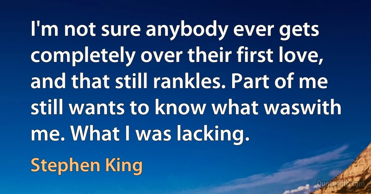 I'm not sure anybody ever gets completely over their first love, and that still rankles. Part of me still wants to know what waswith me. What I was lacking. (Stephen King)