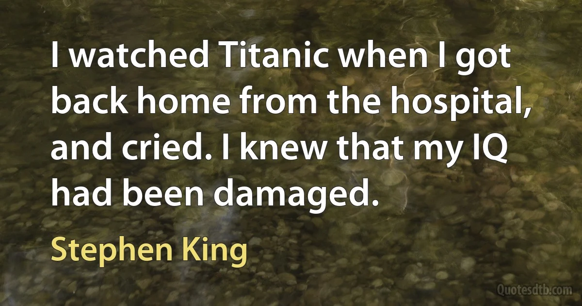 I watched Titanic when I got back home from the hospital, and cried. I knew that my IQ had been damaged. (Stephen King)