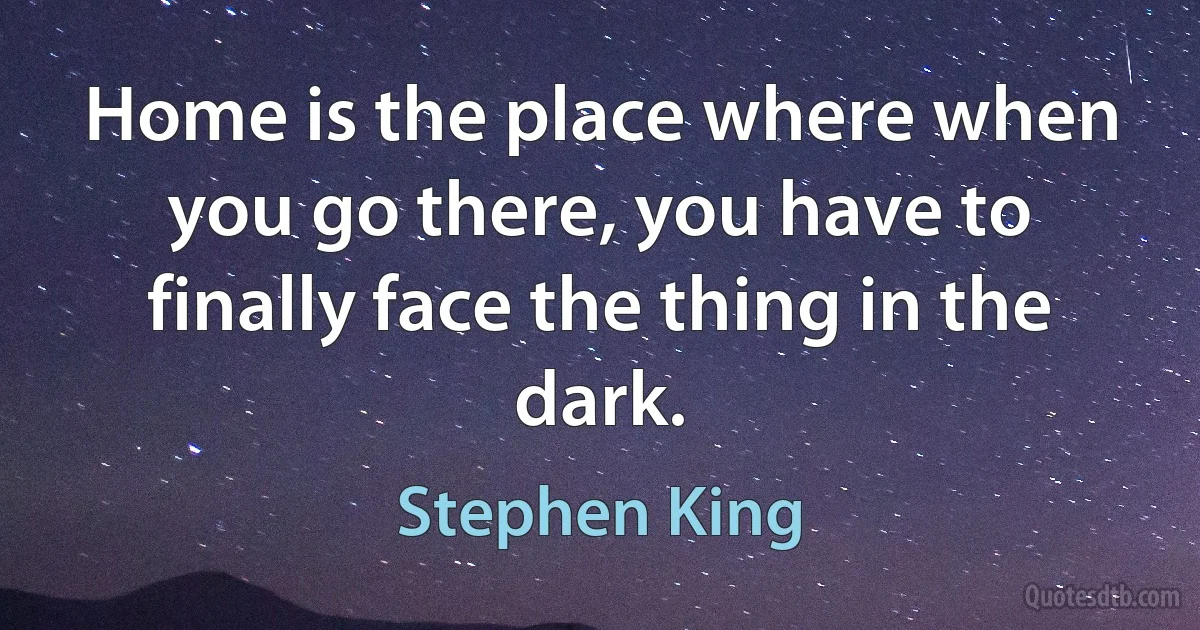 Home is the place where when you go there, you have to finally face the thing in the dark. (Stephen King)