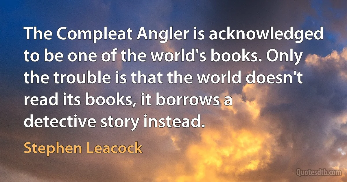 The Compleat Angler is acknowledged to be one of the world's books. Only the trouble is that the world doesn't read its books, it borrows a detective story instead. (Stephen Leacock)