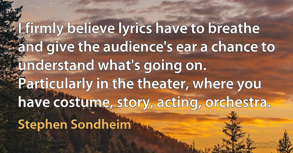 I firmly believe lyrics have to breathe and give the audience's ear a chance to understand what's going on. Particularly in the theater, where you have costume, story, acting, orchestra. (Stephen Sondheim)