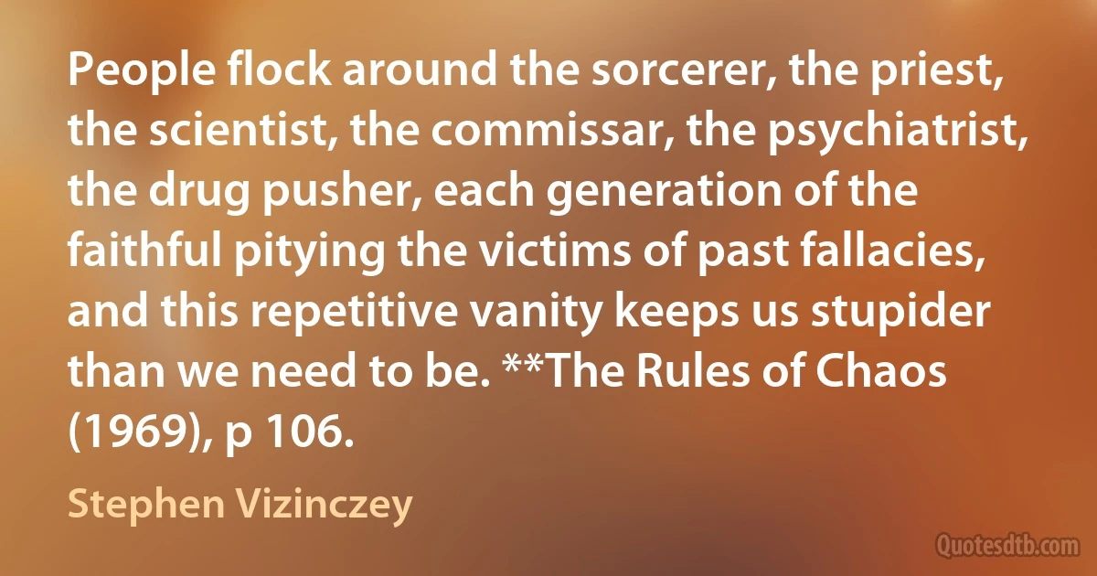 People flock around the sorcerer, the priest, the scientist, the commissar, the psychiatrist, the drug pusher, each generation of the faithful pitying the victims of past fallacies, and this repetitive vanity keeps us stupider than we need to be. **The Rules of Chaos (1969), p 106. (Stephen Vizinczey)