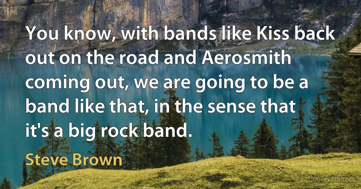 You know, with bands like Kiss back out on the road and Aerosmith coming out, we are going to be a band like that, in the sense that it's a big rock band. (Steve Brown)