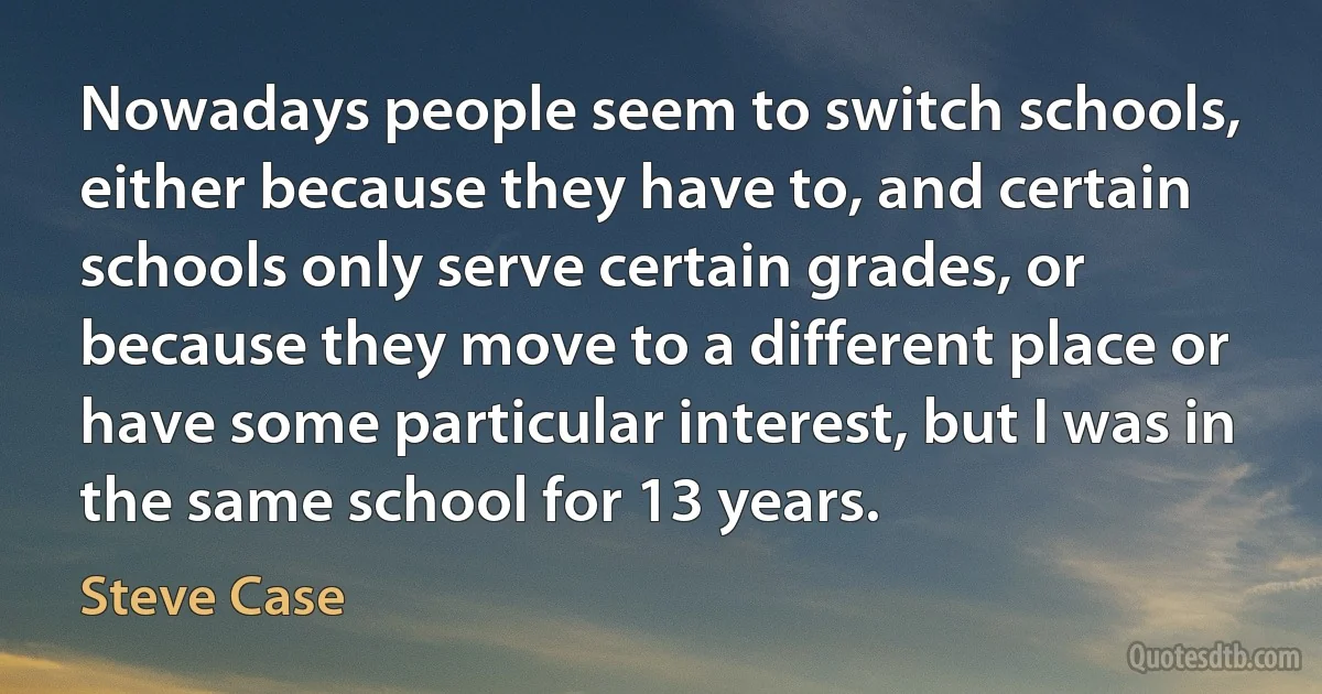 Nowadays people seem to switch schools, either because they have to, and certain schools only serve certain grades, or because they move to a different place or have some particular interest, but I was in the same school for 13 years. (Steve Case)