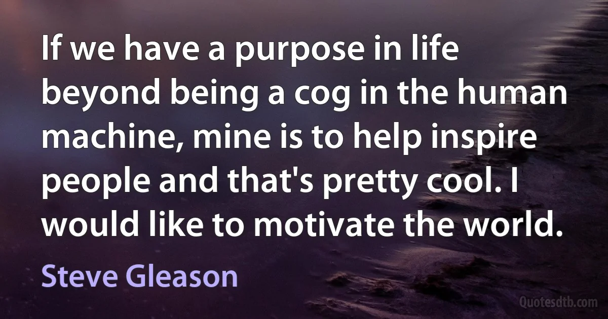 If we have a purpose in life beyond being a cog in the human machine, mine is to help inspire people and that's pretty cool. I would like to motivate the world. (Steve Gleason)