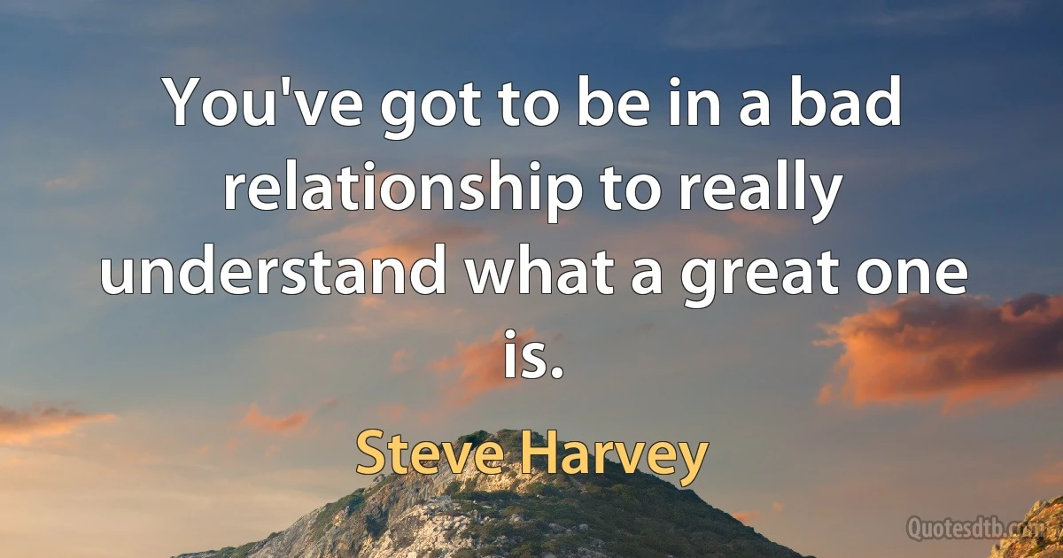 You've got to be in a bad relationship to really understand what a great one is. (Steve Harvey)