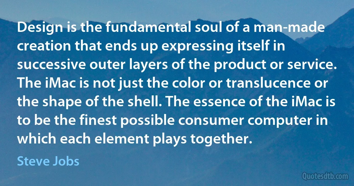 Design is the fundamental soul of a man-made creation that ends up expressing itself in successive outer layers of the product or service. The iMac is not just the color or translucence or the shape of the shell. The essence of the iMac is to be the finest possible consumer computer in which each element plays together. (Steve Jobs)