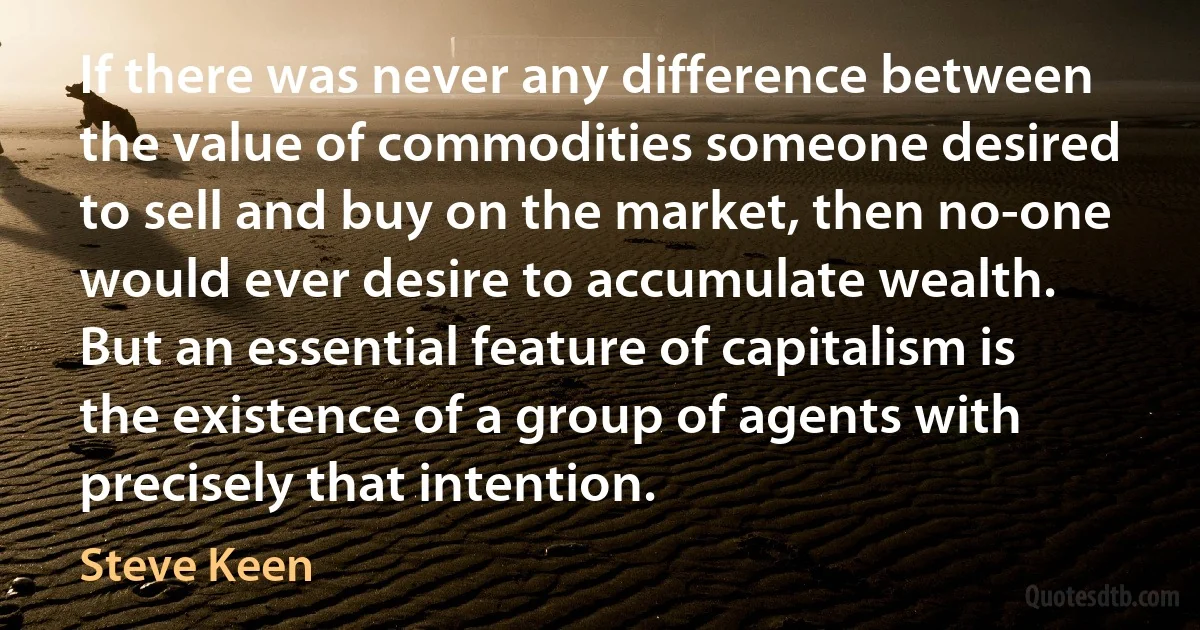 If there was never any difference between the value of commodities someone desired to sell and buy on the market, then no-one would ever desire to accumulate wealth. But an essential feature of capitalism is the existence of a group of agents with precisely that intention. (Steve Keen)