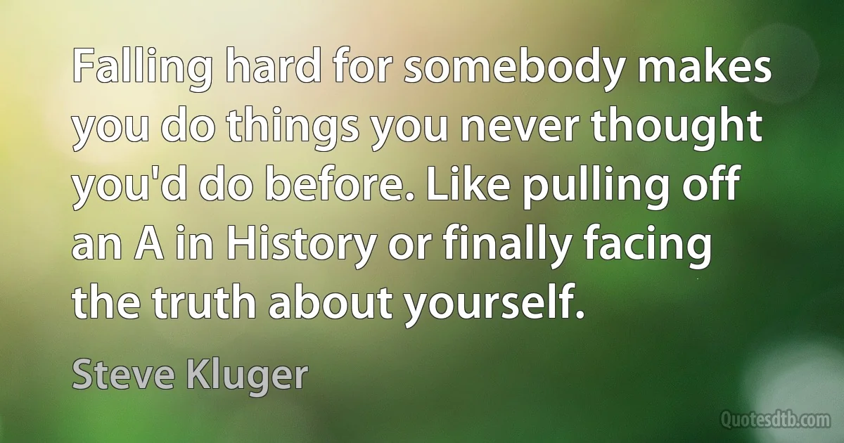 Falling hard for somebody makes you do things you never thought you'd do before. Like pulling off an A in History or finally facing the truth about yourself. (Steve Kluger)