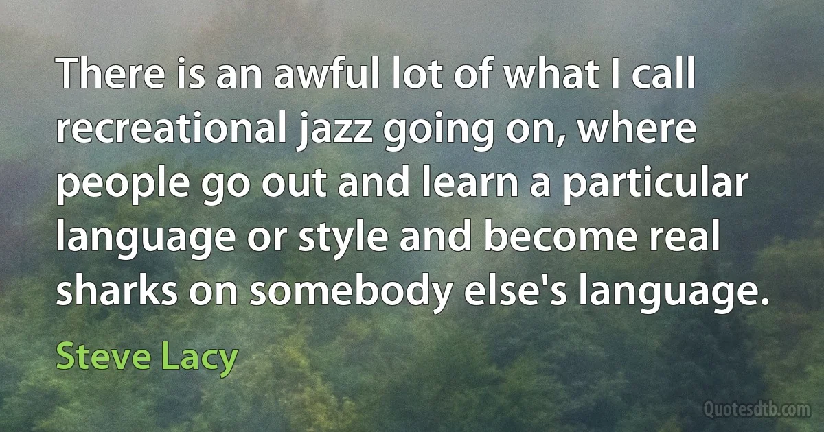 There is an awful lot of what I call recreational jazz going on, where people go out and learn a particular language or style and become real sharks on somebody else's language. (Steve Lacy)