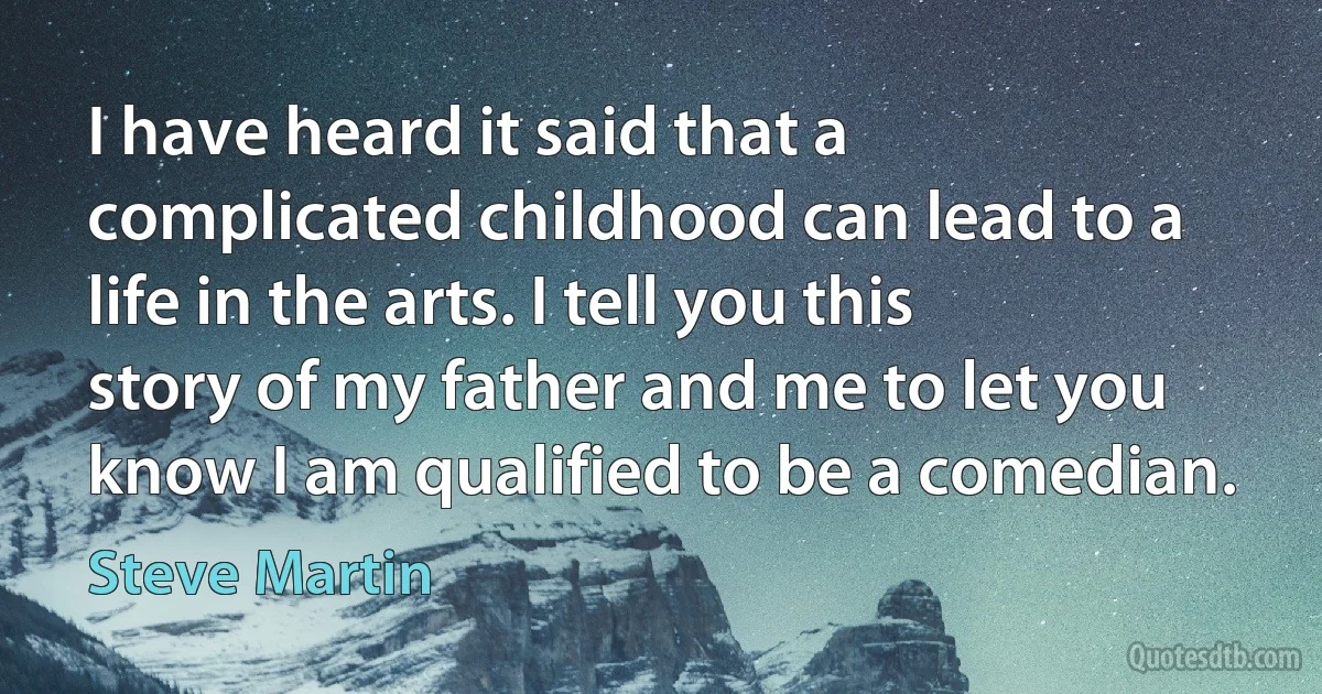 I have heard it said that a complicated childhood can lead to a life in the arts. I tell you this story of my father and me to let you know I am qualified to be a comedian. (Steve Martin)