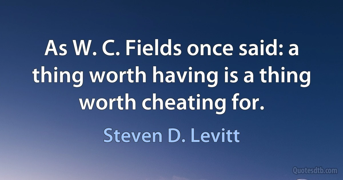 As W. C. Fields once said: a thing worth having is a thing worth cheating for. (Steven D. Levitt)