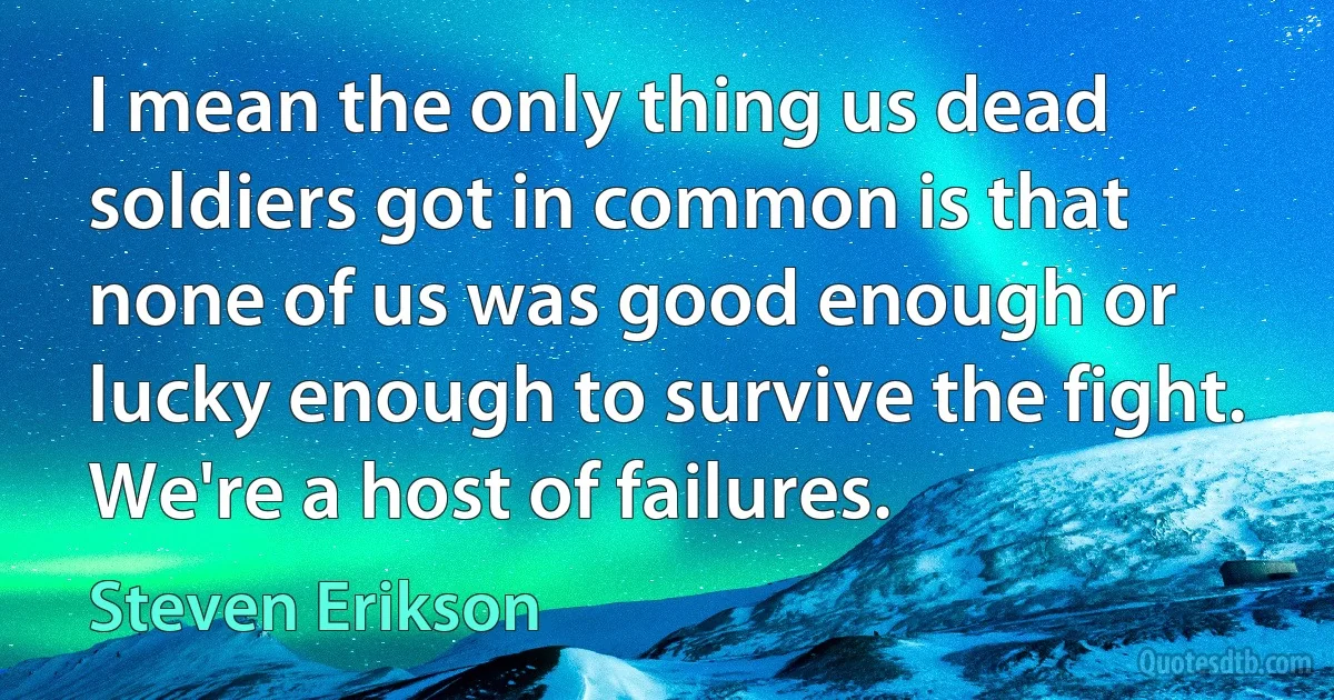 I mean the only thing us dead soldiers got in common is that none of us was good enough or lucky enough to survive the fight. We're a host of failures. (Steven Erikson)