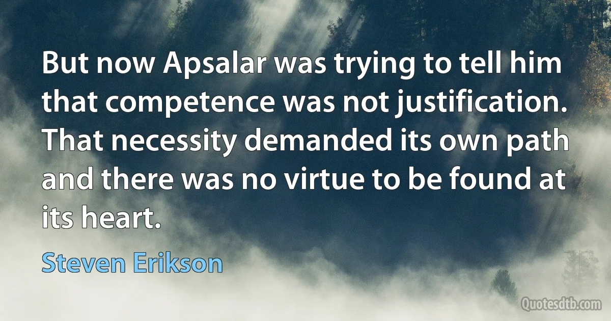 But now Apsalar was trying to tell him that competence was not justification. That necessity demanded its own path and there was no virtue to be found at its heart. (Steven Erikson)