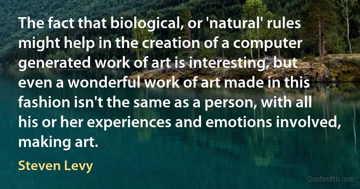 The fact that biological, or 'natural' rules might help in the creation of a computer generated work of art is interesting, but even a wonderful work of art made in this fashion isn't the same as a person, with all his or her experiences and emotions involved, making art. (Steven Levy)