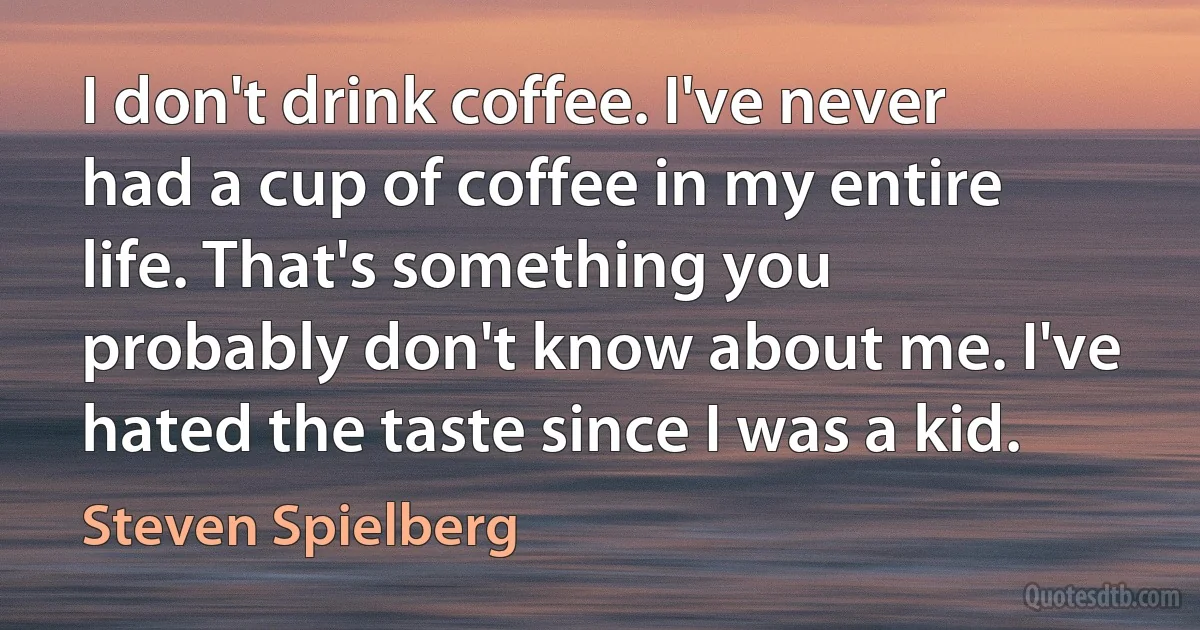 I don't drink coffee. I've never had a cup of coffee in my entire life. That's something you probably don't know about me. I've hated the taste since I was a kid. (Steven Spielberg)